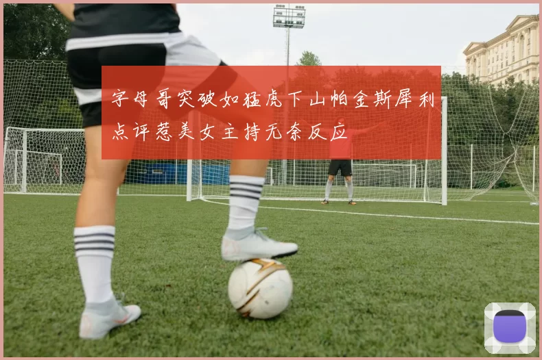 字母哥突破如猛虎下山帕金斯犀利点评惹美女主持无奈反应