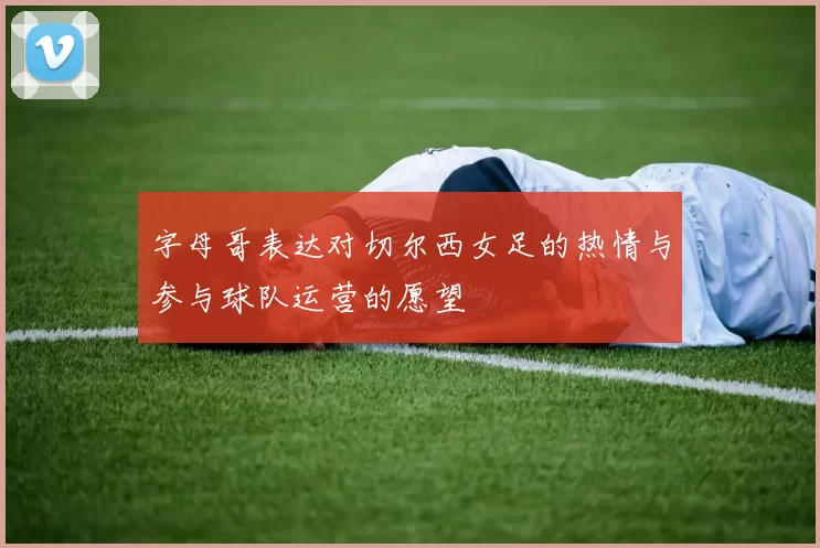 字母哥表达对切尔西女足的热情与参与球队运营的愿望