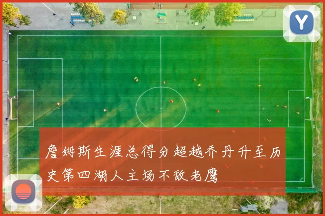 詹姆斯生涯总得分超越乔丹升至历史第四湖人主场不敌老鹰