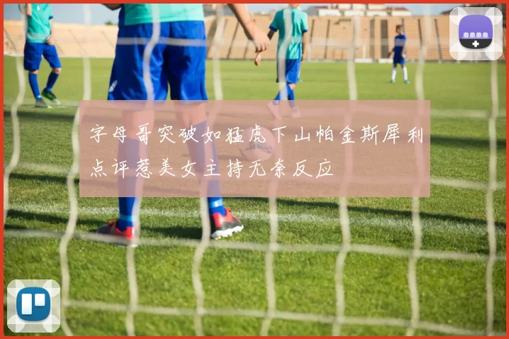 字母哥突破如猛虎下山帕金斯犀利点评惹美女主持无奈反应
