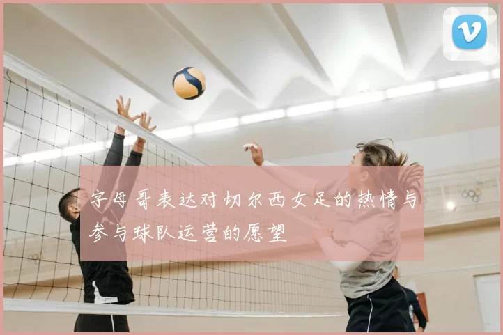 字母哥表达对切尔西女足的热情与参与球队运营的愿望