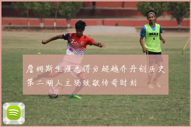 詹姆斯生涯总得分超越乔丹创历史第二湖人主场致敬传奇时刻