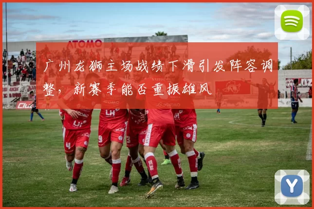 广州龙狮主场战绩下滑引发阵容调整，新赛季能否重振雄风