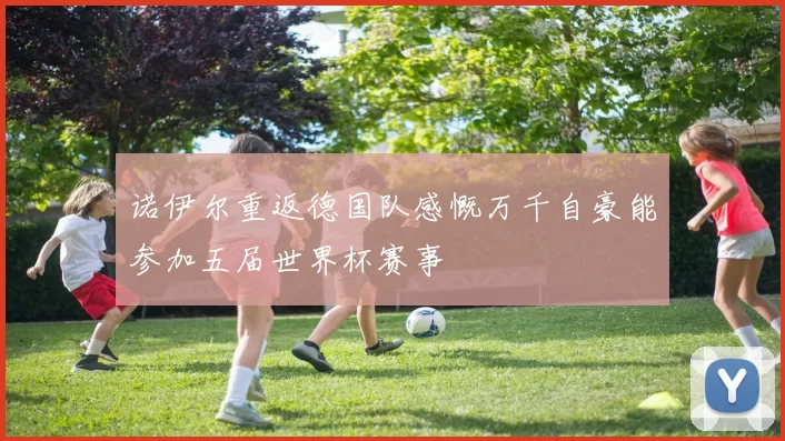 诺伊尔重返德国队感慨万千自豪能参加五届世界杯赛事