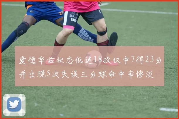 爱德华兹状态低迷18投仅中7得23分并出现5次失误三分球命中率惨淡