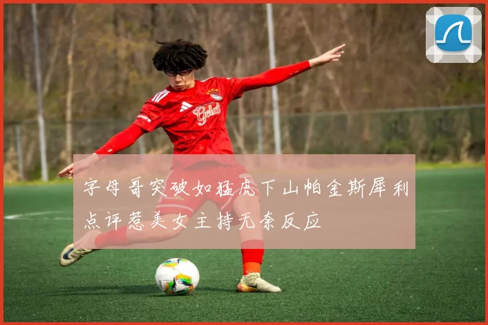 字母哥突破如猛虎下山帕金斯犀利点评惹美女主持无奈反应