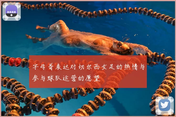 字母哥表达对切尔西女足的热情与参与球队运营的愿望