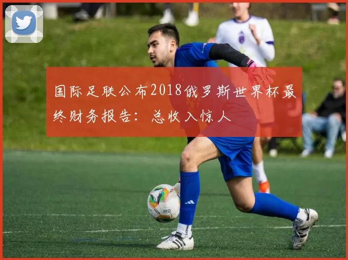 国际足联公布2018俄罗斯世界杯最终财务报告:总收入惊人