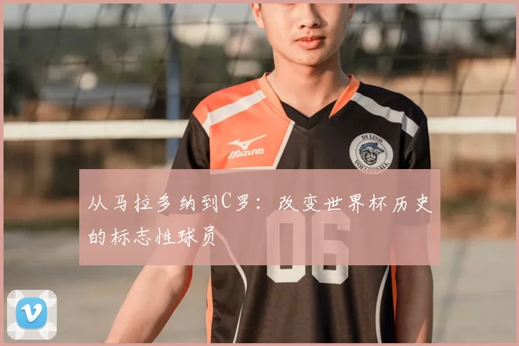 从马拉多纳到C罗：改变世界杯历史的标志性球员