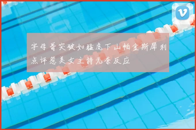 字母哥突破如猛虎下山帕金斯犀利点评惹美女主持无奈反应