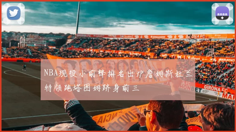 NBA现役小前锋排名出炉詹姆斯杜兰特领跑塔图姆跻身前三