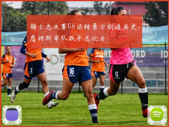骑士总决赛G6逆转勇士创造历史，詹姆斯率队扳平总比分