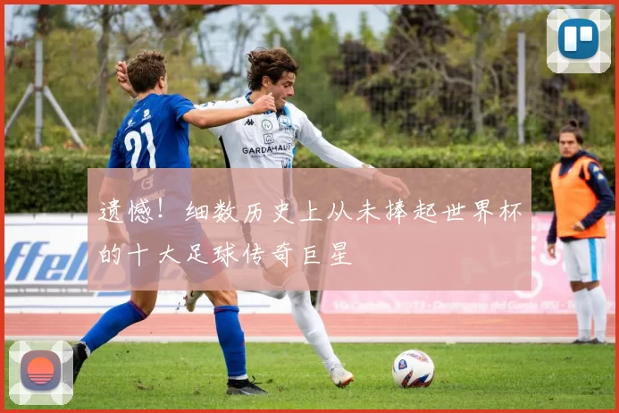 遗憾!细数历史上从未捧起世界杯的十大足球传奇巨星
