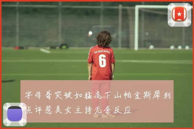 字母哥突破如猛虎下山帕金斯犀利点评惹美女主持无奈反应