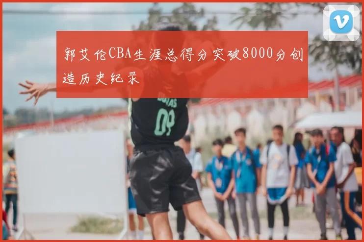 郭艾伦CBA生涯总得分突破8000分创造历史纪录