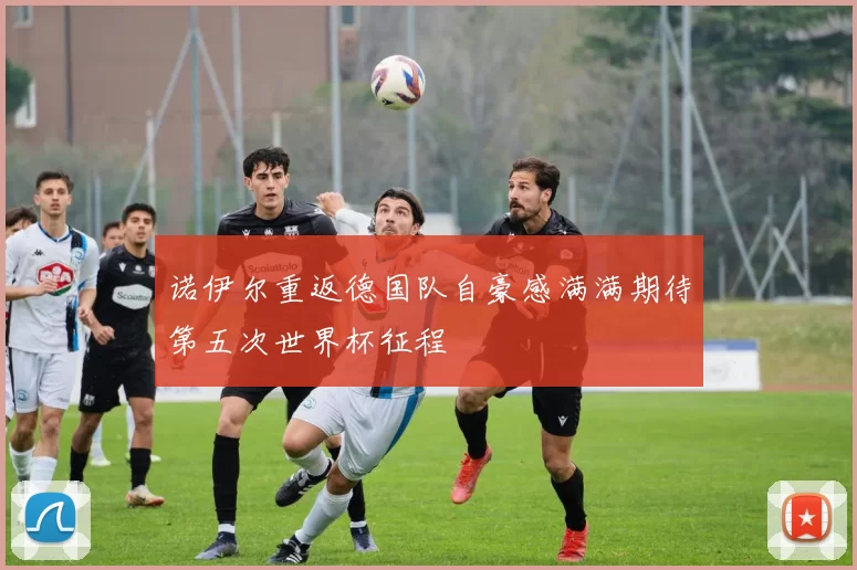 诺伊尔重返德国队自豪感满满期待第五次世界杯征程