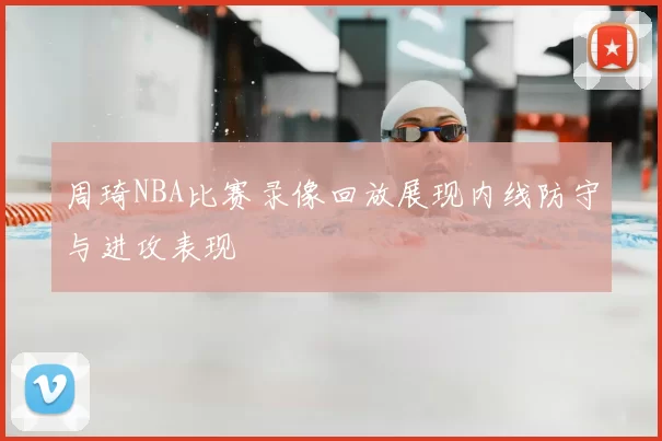 周琦NBA比赛录像回放展现内线防守与进攻表现