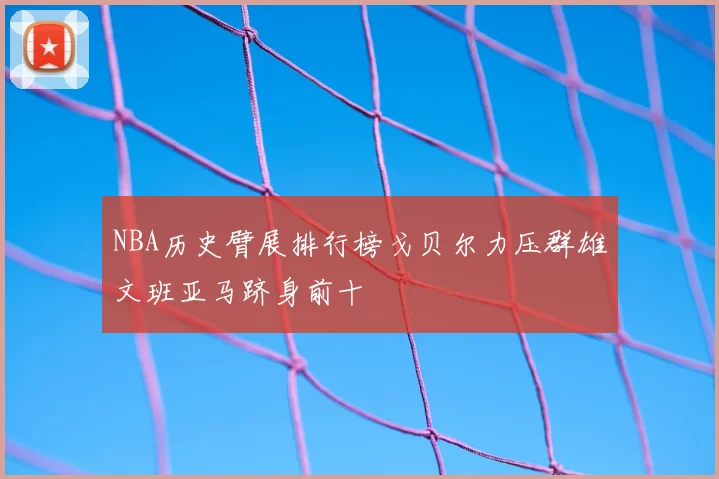 NBA历史臂展排行榜戈贝尔力压群雄文班亚马跻身前十