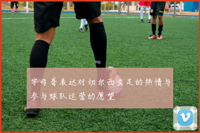 字母哥表达对切尔西女足的热情与参与球队运营的愿望