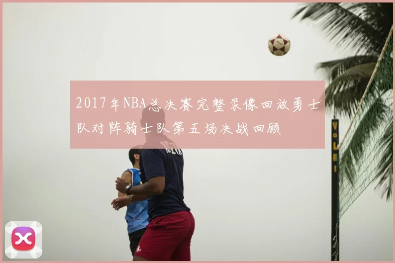 2017年NBA总决赛完整录像回放勇士队对阵骑士队第五场决战回顾