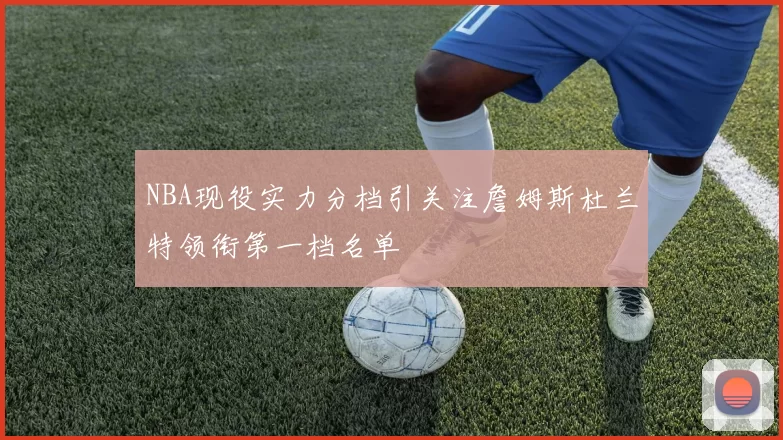 NBA现役实力分档引关注詹姆斯杜兰特领衔第一档名单