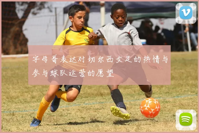 字母哥表达对切尔西女足的热情与参与球队运营的愿望