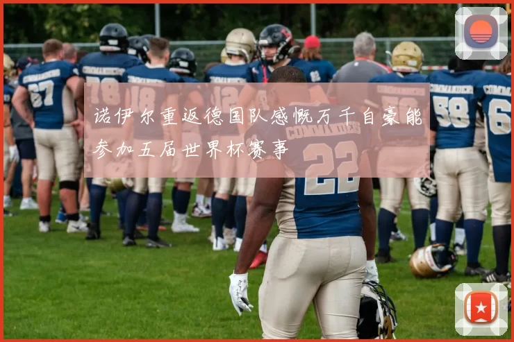 诺伊尔重返德国队感慨万千自豪能参加五届世界杯赛事