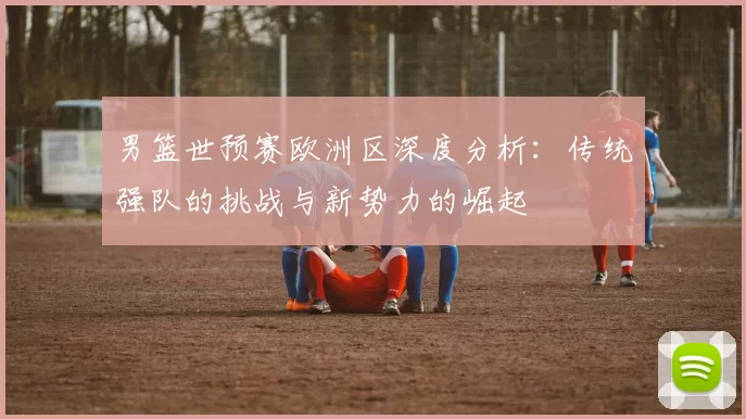 男篮世预赛欧洲区深度分析:传统强队的挑战与新势力的崛起