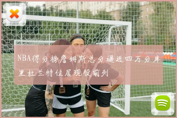 NBA得分榜詹姆斯总分逼近四万分库里杜兰特位居现役前列