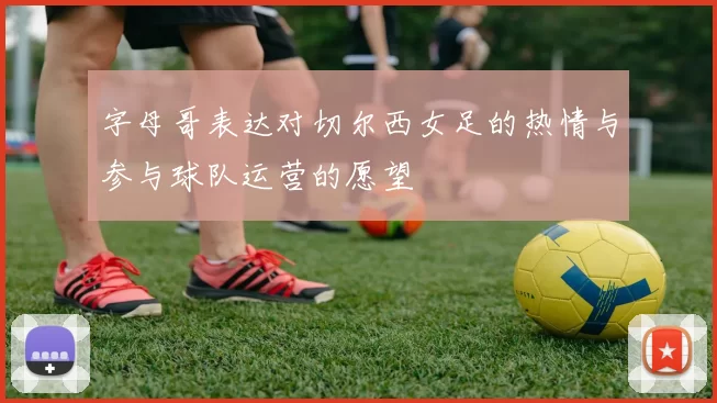 字母哥表达对切尔西女足的热情与参与球队运营的愿望