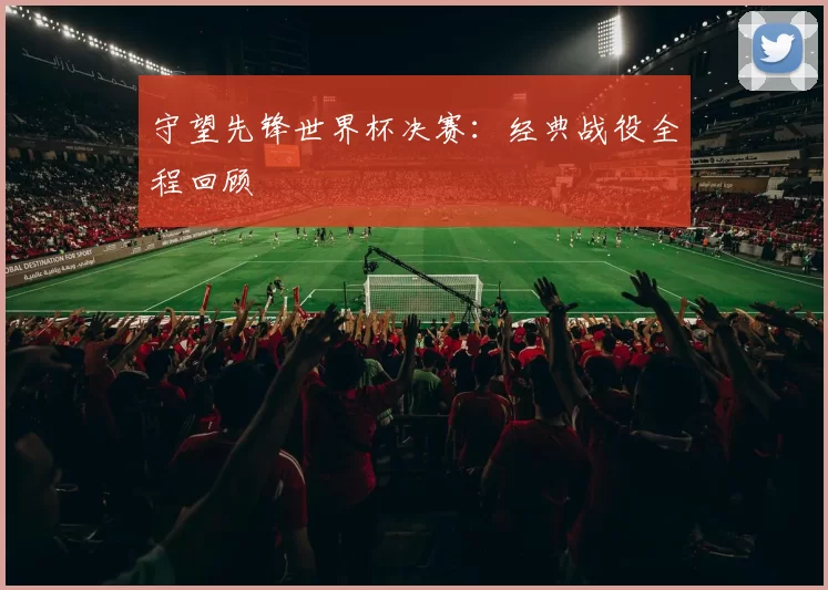 守望先锋世界杯决赛：经典战役全程回顾