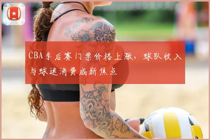 CBA季后赛门票价格上涨，球队收入与球迷消费成新焦点