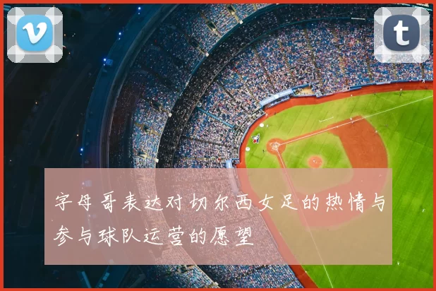 字母哥表达对切尔西女足的热情与参与球队运营的愿望