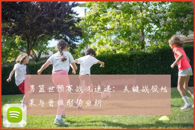 男篮世预赛战况速递:关键战役结果与晋级形势分析