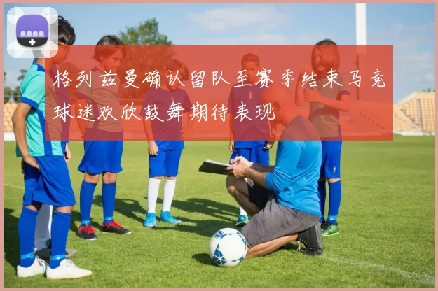 格列兹曼确认留队至赛季结束马竞球迷欢欣鼓舞期待表现