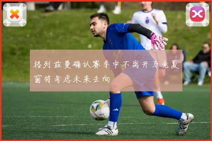 格列兹曼确认赛季中不离开马竞夏窗将考虑未来去向