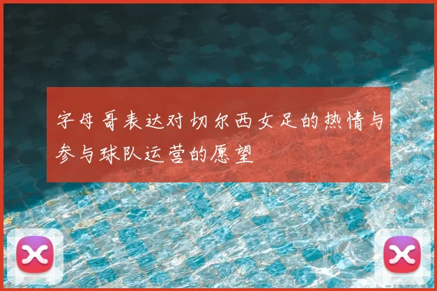 字母哥表达对切尔西女足的热情与参与球队运营的愿望