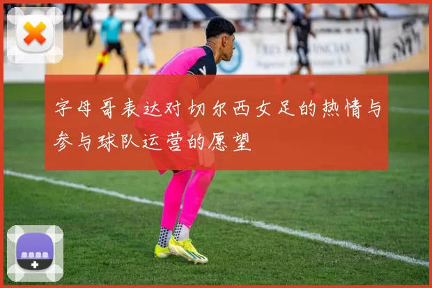 字母哥表达对切尔西女足的热情与参与球队运营的愿望