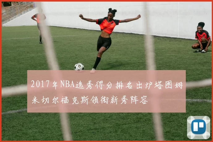 2017年NBA选秀得分排名出炉塔图姆米切尔福克斯领衔新秀阵容