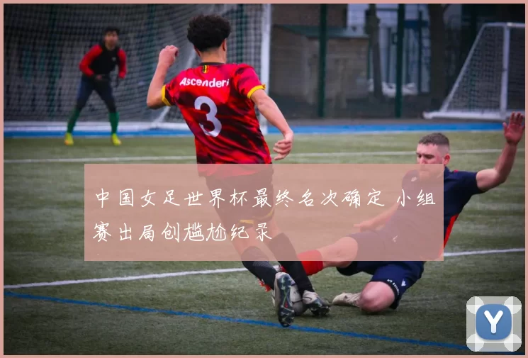 中国女足世界杯最终名次确定 小组赛出局创尴尬纪录