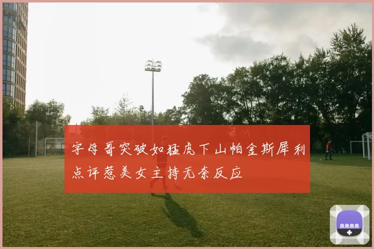 字母哥突破如猛虎下山帕金斯犀利点评惹美女主持无奈反应