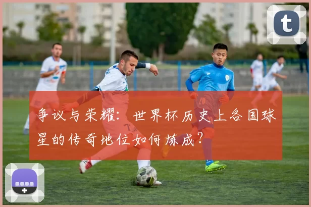 争议与荣耀：世界杯历史上各国球星的传奇地位如何炼成？