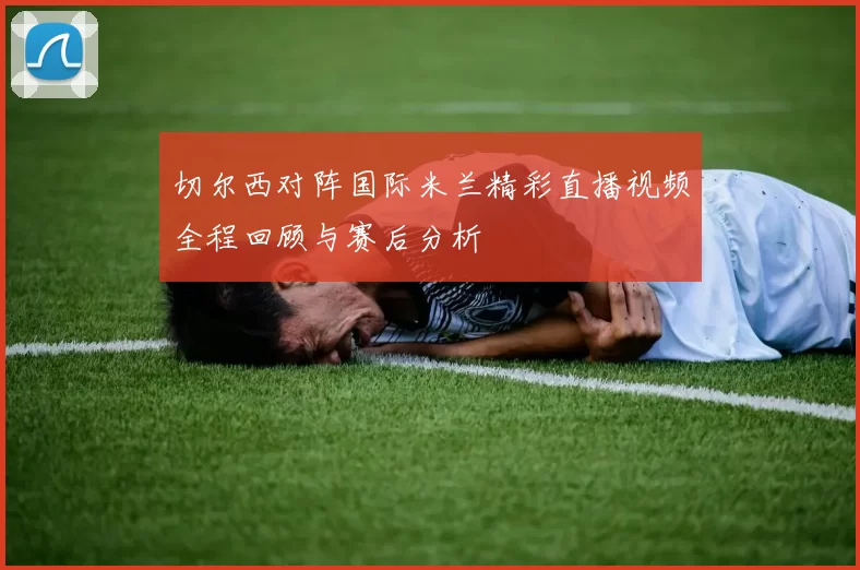 切尔西对阵国际米兰精彩直播视频全程回顾与赛后分析