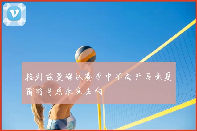 格列兹曼确认赛季中不离开马竞夏窗将考虑未来去向