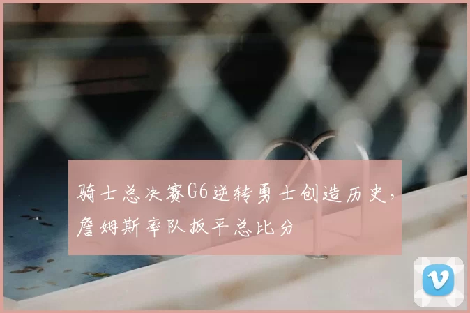 骑士总决赛G6逆转勇士创造历史，詹姆斯率队扳平总比分