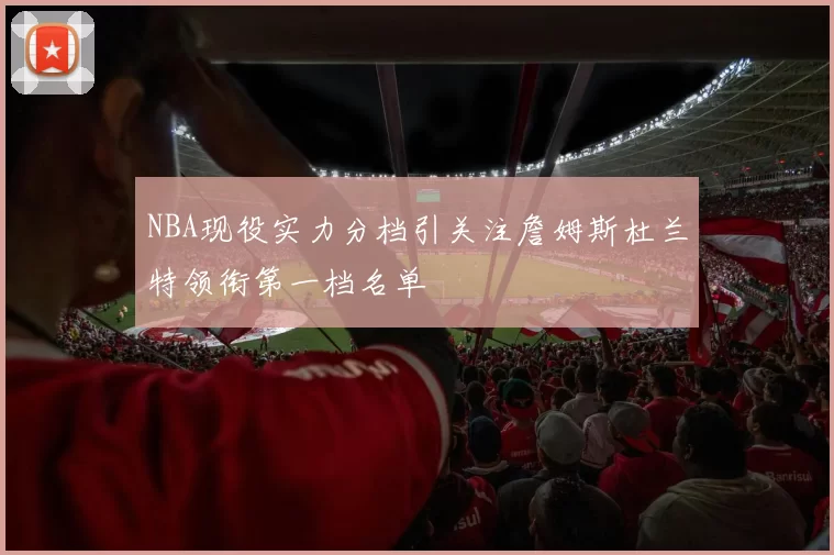 NBA现役实力分档引关注詹姆斯杜兰特领衔第一档名单