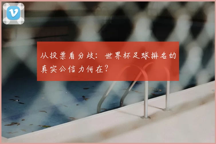 从投票看分歧:世界杯足球排名的真实公信力何在?