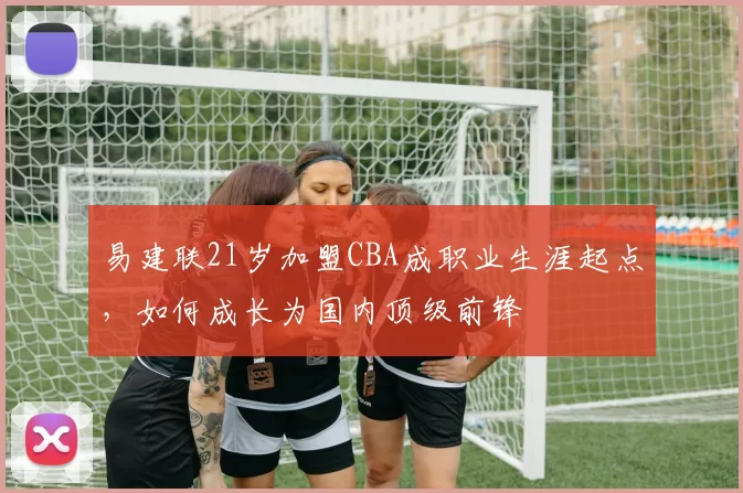 易建联21岁加盟CBA成职业生涯起点，如何成长为国内顶级前锋