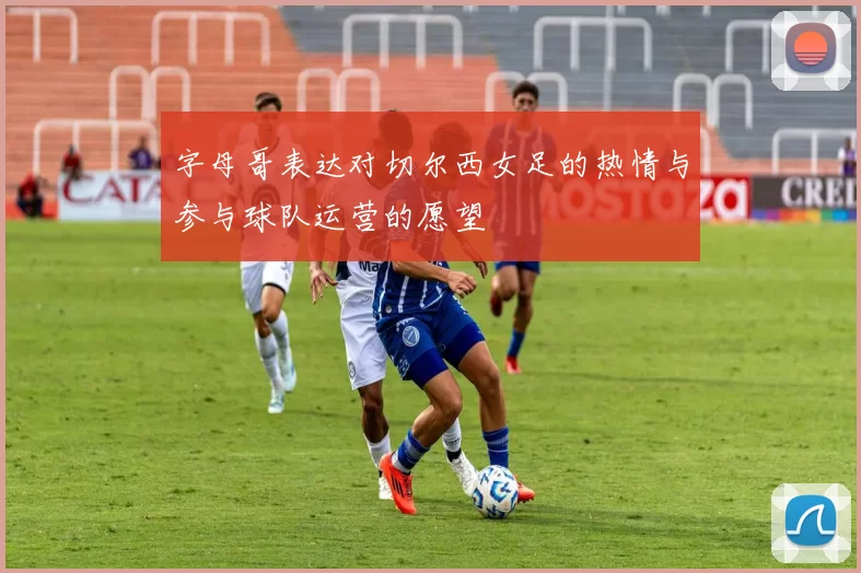 字母哥表达对切尔西女足的热情与参与球队运营的愿望