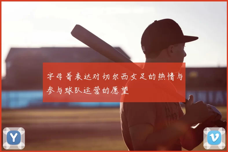 字母哥表达对切尔西女足的热情与参与球队运营的愿望